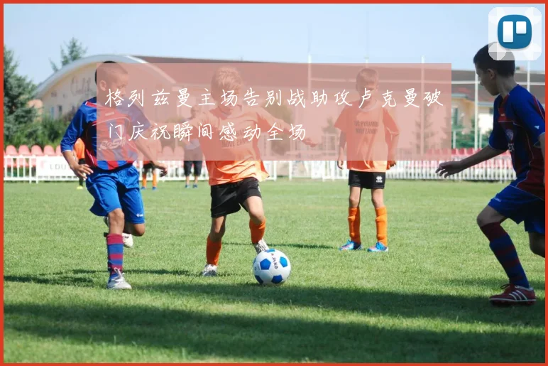 格列兹曼主场告别战助攻卢克曼破门庆祝瞬间感动全场