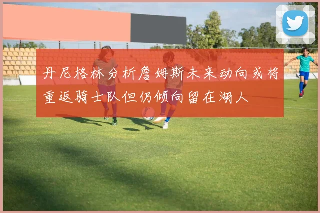 丹尼格林分析詹姆斯未来动向或将重返骑士队但仍倾向留在湖人