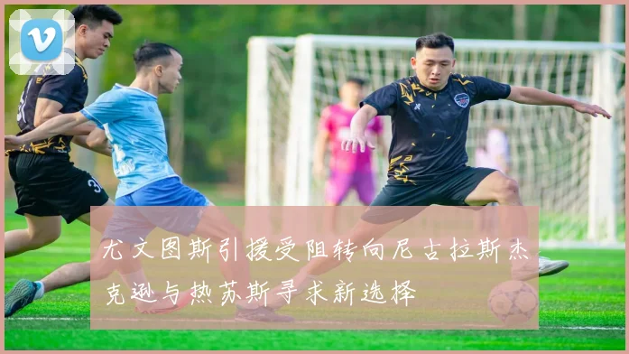尤文图斯引援受阻转向尼古拉斯杰克逊与热苏斯寻求新选择