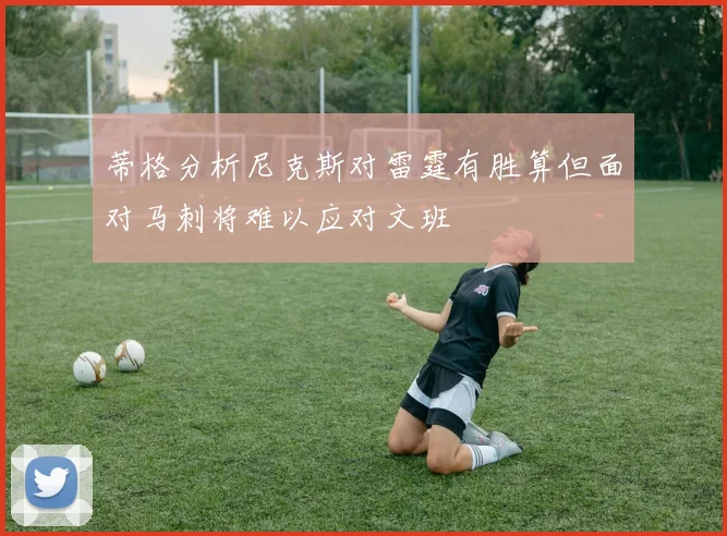 蒂格分析尼克斯对雷霆有胜算但面对马刺将难以应对文班