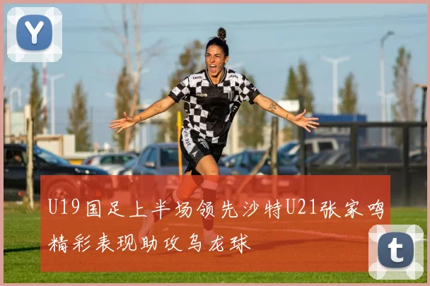 U19国足上半场领先沙特U21张家鸣精彩表现助攻乌龙球