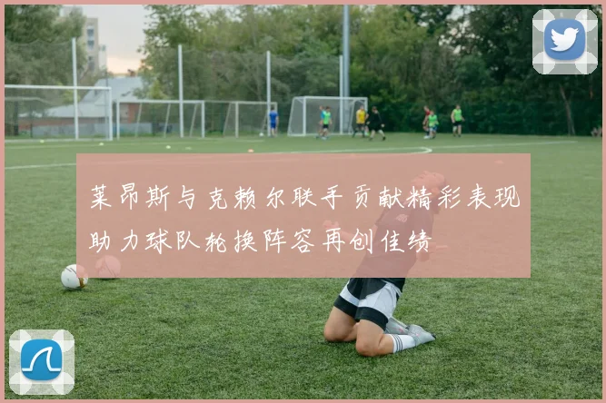 莱昂斯与克赖尔联手贡献精彩表现助力球队轮换阵容再创佳绩
