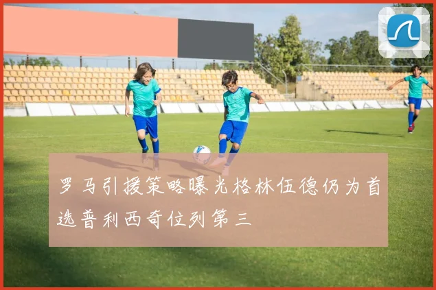 罗马引援策略曝光格林伍德仍为首选普利西奇位列第三