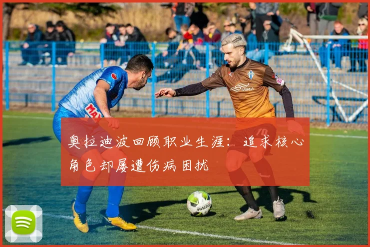 奥拉迪波回顾职业生涯：追求核心角色却屡遭伤病困扰