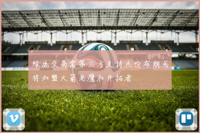 绿鹿交易需第三方支持杰伦布朗或将加盟火箭老鹰和开拓者