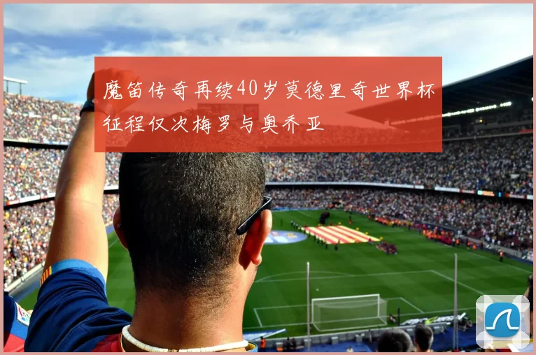 魔笛传奇再续40岁莫德里奇世界杯征程仅次梅罗与奥乔亚