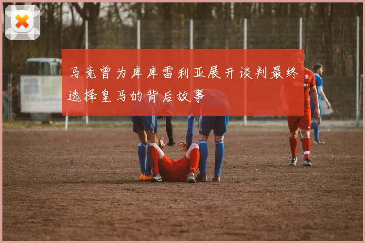 马竞曾为库库雷利亚展开谈判最终选择皇马的背后故事