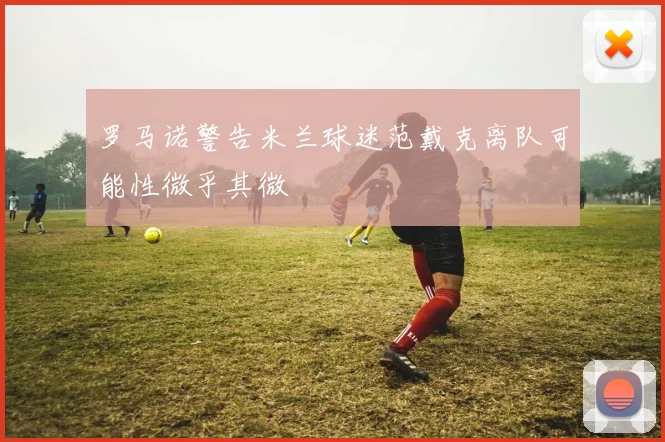 罗马诺警告米兰球迷范戴克离队可能性微乎其微