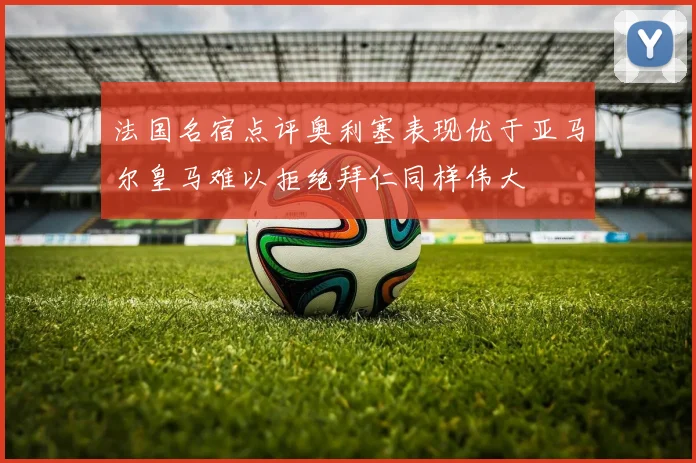 法国名宿点评奥利塞表现优于亚马尔皇马难以拒绝拜仁同样伟大