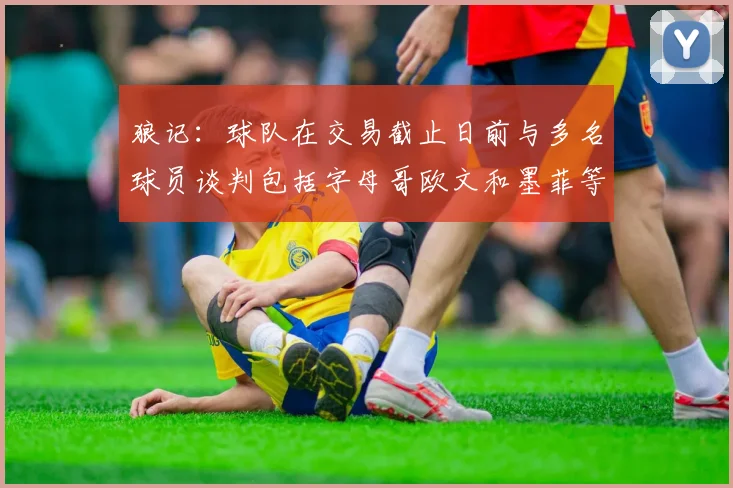 狼记：球队在交易截止日前与多名球员谈判包括字母哥欧文和墨菲等人