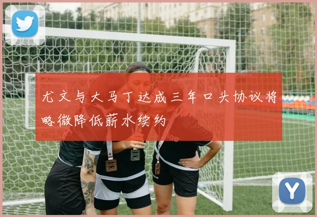 尤文与大马丁达成三年口头协议将略微降低薪水续约
