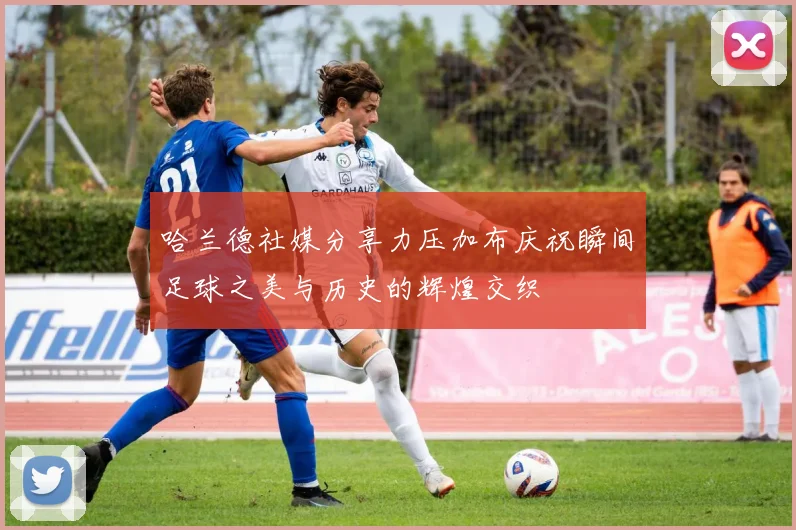 哈兰德社媒分享力压加布庆祝瞬间足球之美与历史的辉煌交织