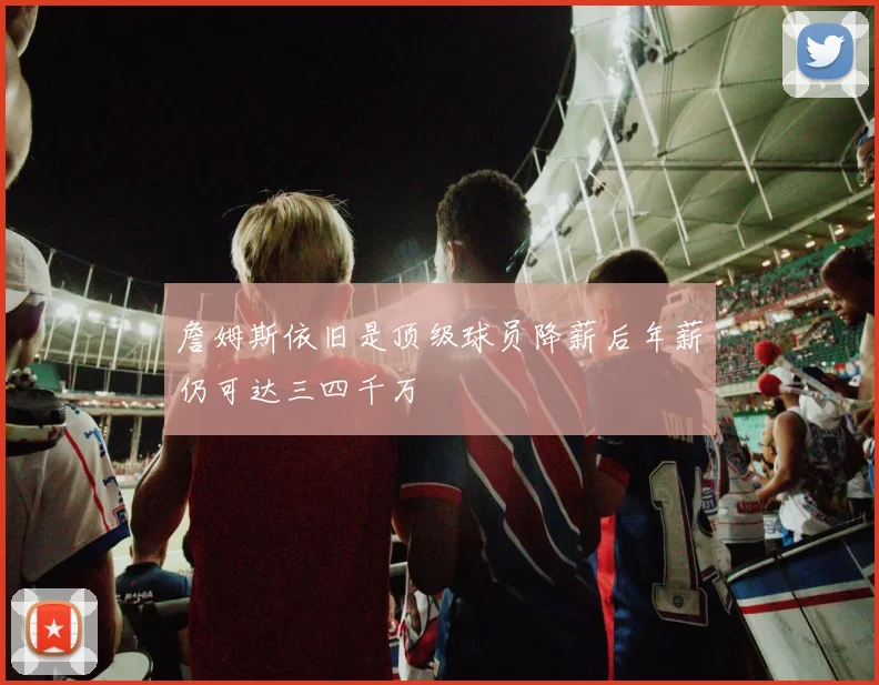 詹姆斯依旧是顶级球员降薪后年薪仍可达三四千万