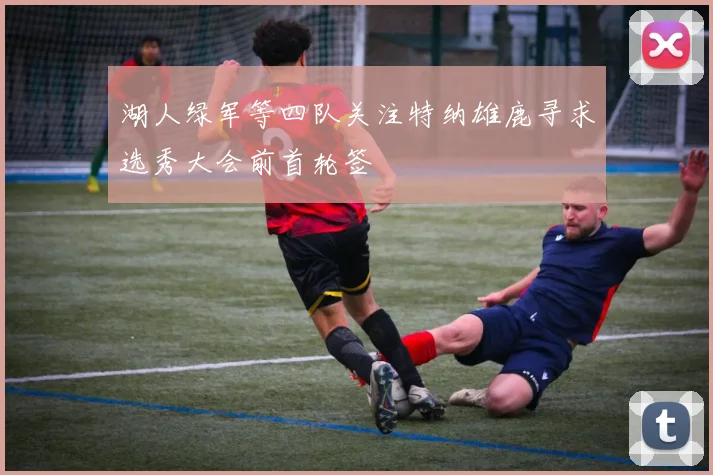 湖人绿军等四队关注特纳雄鹿寻求选秀大会前首轮签