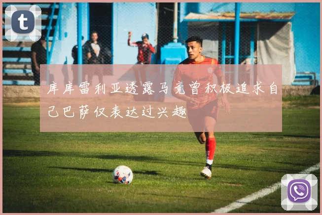 库库雷利亚透露马竞曾积极追求自己巴萨仅表达过兴趣