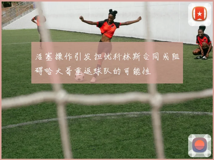 活塞操作引发担忧科林斯合同或阻碍哈大哥重返球队的可能性