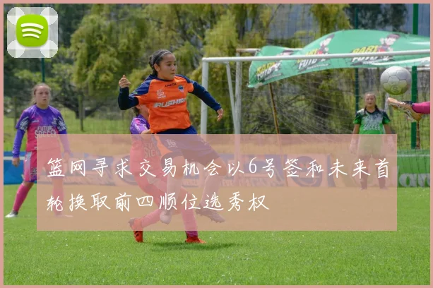 篮网寻求交易机会以6号签和未来首轮换取前四顺位选秀权