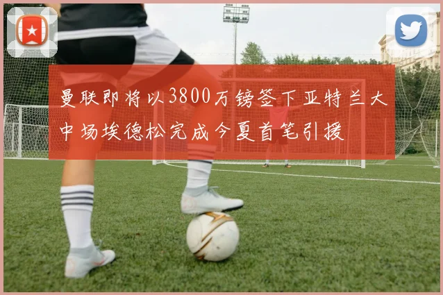 曼联即将以3800万镑签下亚特兰大中场埃德松完成今夏首笔引援