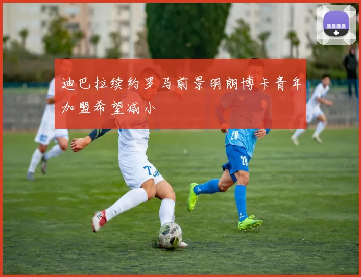 迪巴拉续约罗马前景明朗博卡青年加盟希望减小