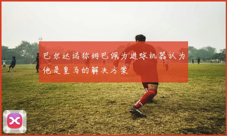 巴尔达诺称姆巴佩为进球机器认为他是皇马的解决方案