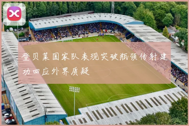 登贝莱国家队表现突破瓶颈传射建功回应外界质疑