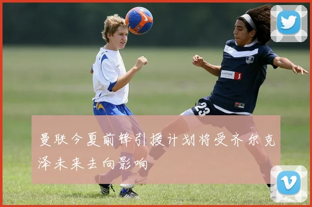 曼联今夏前锋引援计划将受齐尔克泽未来去向影响