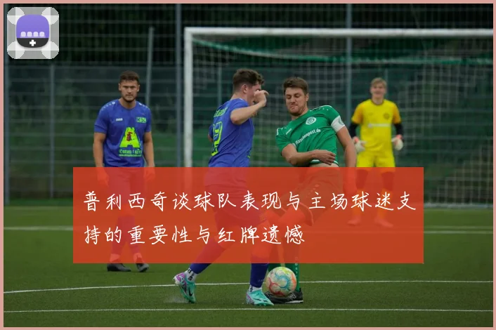 普利西奇谈球队表现与主场球迷支持的重要性与红牌遗憾