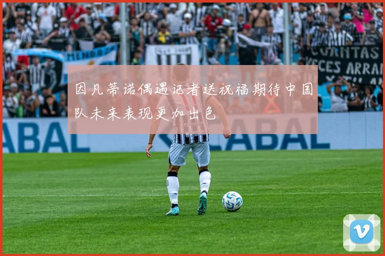 因凡蒂诺偶遇记者送祝福期待中国队未来表现更加出色