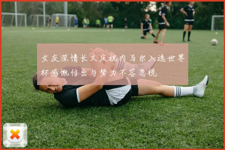 女友深情长文庆祝内马尔入选世界杯感慨付出与努力不容忽视