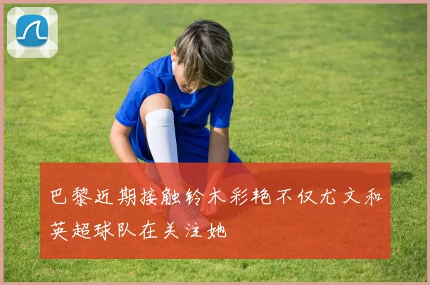巴黎近期接触铃木彩艳不仅尤文和英超球队在关注她