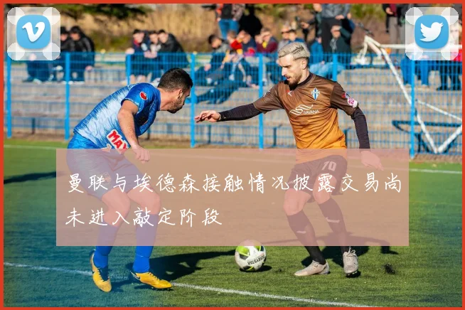 曼联与埃德森接触情况披露交易尚未进入敲定阶段