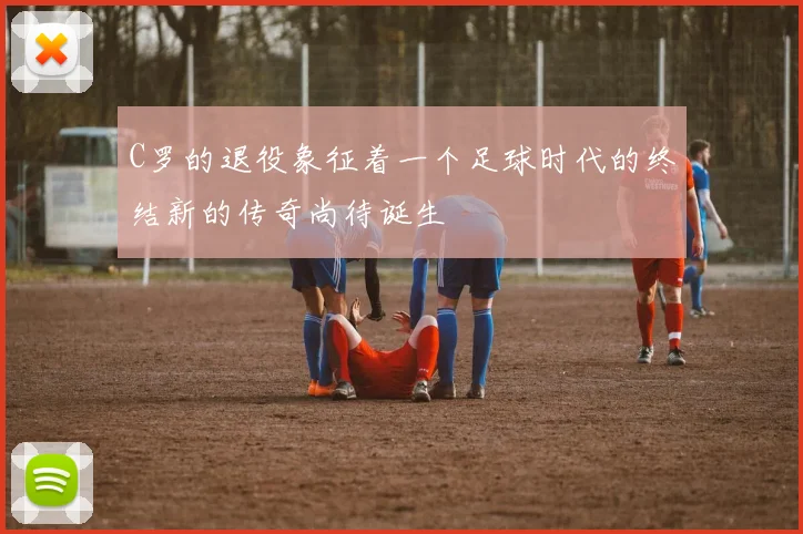 C罗的退役象征着一个足球时代的终结新的传奇尚待诞生